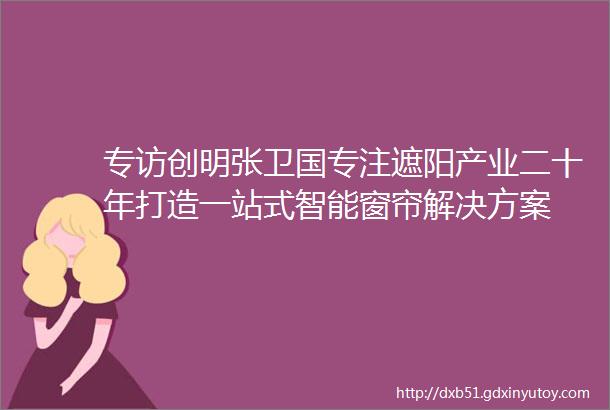 专访创明张卫国专注遮阳产业二十年打造一站式智能窗帘解决方案